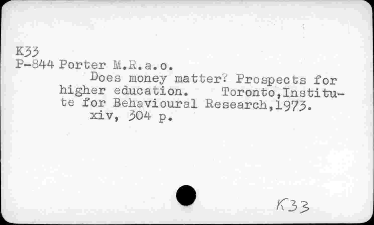 ﻿K33
P-844 Porter M.R.a.o.
Boes money matter? Prospects for higher education. Toronto,Institute for Behavioural Research,1973.
xiv, 504 p.